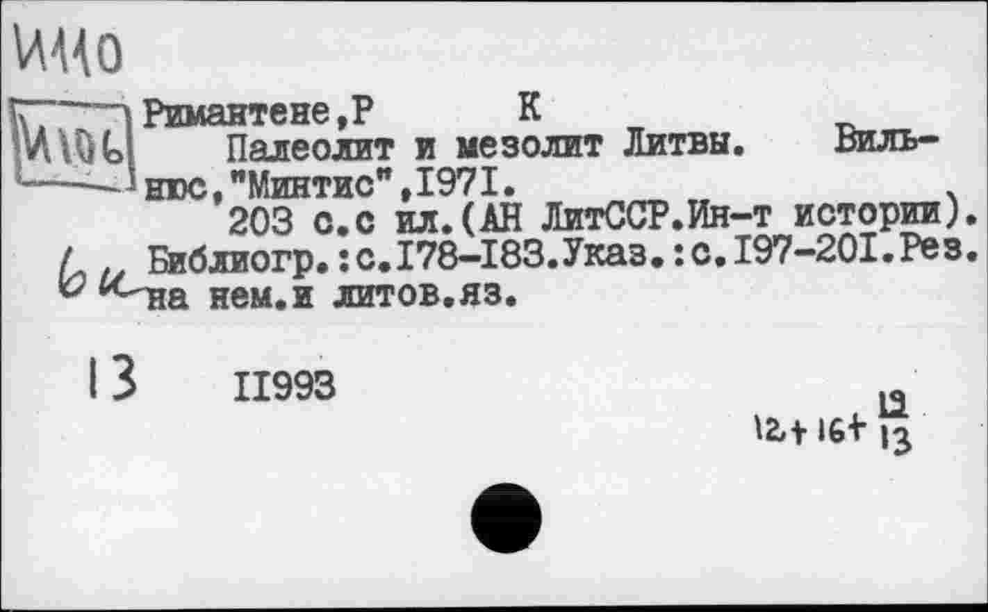 ﻿
Римантене,Р К
Палеолит и мезолит Литвы. Виль-^нюс,"Минтис",1971.	.
203 о.с ил.(АН ЛитССР.Ин-т истории) /, Библиогр.їС.І78-І83.Указ.:с.І97-20І.Рез “Ніа нем.и литов.яз.
ІІ993
. 13
12»+	13